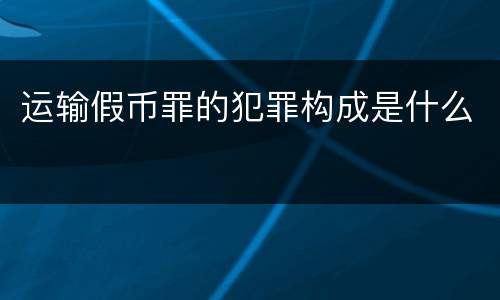 运输假币罪的犯罪构成是什么