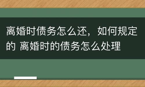 离婚时债务怎么还，如何规定的 离婚时的债务怎么处理