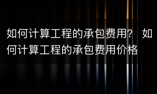 如何计算工程的承包费用？ 如何计算工程的承包费用价格