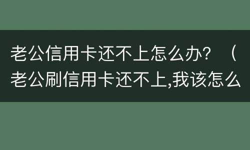老公信用卡还不上怎么办？（老公刷信用卡还不上,我该怎么办）