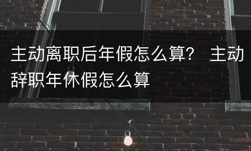 主动离职后年假怎么算？ 主动辞职年休假怎么算