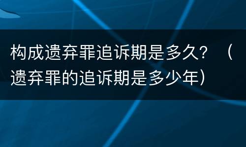 构成遗弃罪追诉期是多久？（遗弃罪的追诉期是多少年）