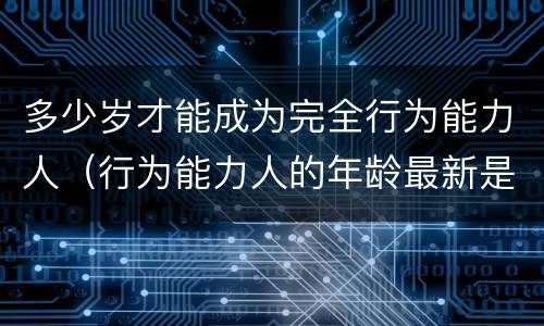 多少岁才能成为完全行为能力人（行为能力人的年龄最新是如何规定的）