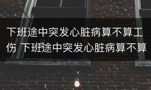 下班途中突发心脏病算不算工伤 下班途中突发心脏病算不算工伤保险