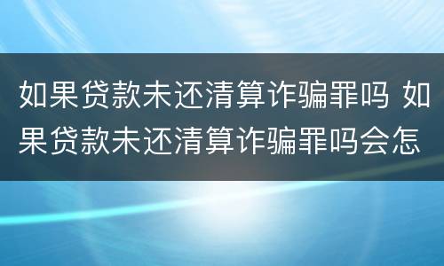 如果贷款未还清算诈骗罪吗 如果贷款未还清算诈骗罪吗会怎么样