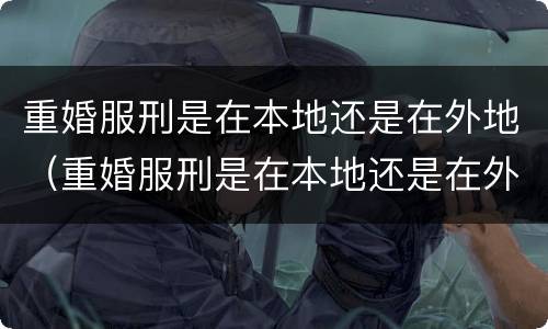 重婚服刑是在本地还是在外地（重婚服刑是在本地还是在外地执行）