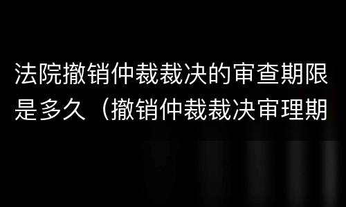 法院撤销仲裁裁决的审查期限是多久（撤销仲裁裁决审理期限）