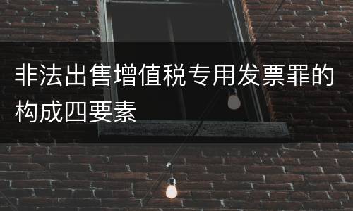 非法出售增值税专用发票罪的构成四要素