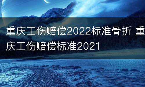 重庆工伤赔偿2022标准骨折 重庆工伤赔偿标准2021