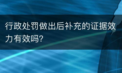 行政处罚做出后补充的证据效力有效吗？