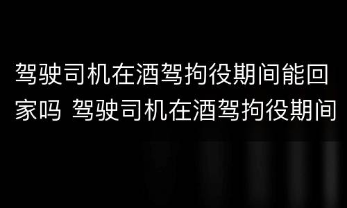 驾驶司机在酒驾拘役期间能回家吗 驾驶司机在酒驾拘役期间能回家吗现在