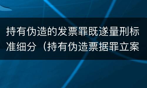 持有伪造的发票罪既遂量刑标准细分（持有伪造票据罪立案标准）
