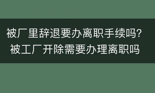 被厂里辞退要办离职手续吗？ 被工厂开除需要办理离职吗