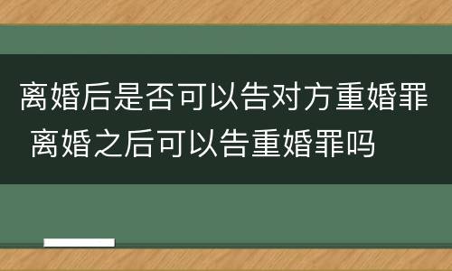 离婚后是否可以告对方重婚罪 离婚之后可以告重婚罪吗