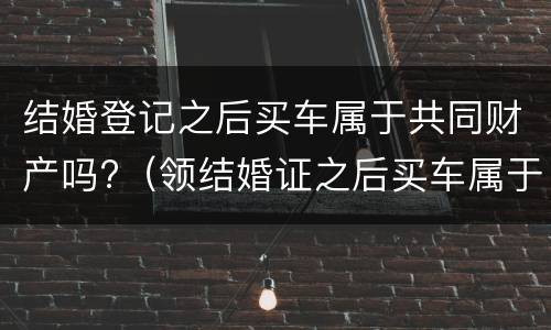 结婚登记之后买车属于共同财产吗?（领结婚证之后买车属于夫妻共同财产吗）