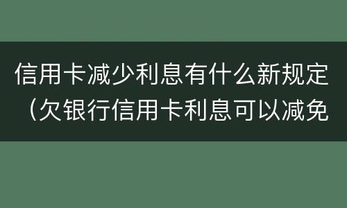 信用卡减少利息有什么新规定（欠银行信用卡利息可以减免吗）