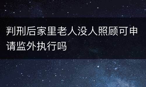 判刑后家里老人没人照顾可申请监外执行吗