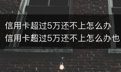 信用卡超过5万还不上怎么办 信用卡超过5万还不上怎么办也没有工作