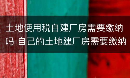 土地使用税自建厂房需要缴纳吗 自己的土地建厂房需要缴纳税款吗