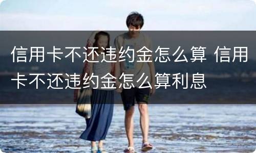 信用卡不还违约金怎么算 信用卡不还违约金怎么算利息