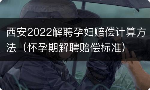 西安2022解聘孕妇赔偿计算方法（怀孕期解聘赔偿标准）