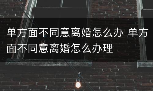 单方面不同意离婚怎么办 单方面不同意离婚怎么办理