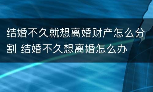 结婚不久就想离婚财产怎么分割 结婚不久想离婚怎么办
