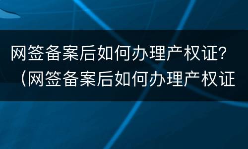 网签备案后如何办理产权证？（网签备案后如何办理产权证明）