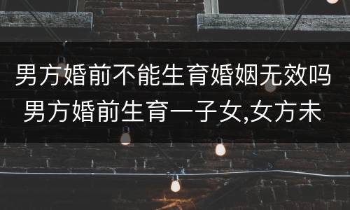 男方婚前不能生育婚姻无效吗 男方婚前生育一子女,女方未生育,婚后能生