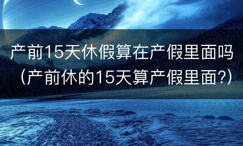 产前15天休假算在产假里面吗（产前休的15天算产假里面?）