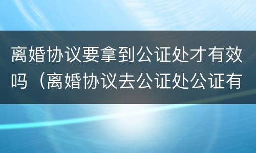 离婚协议要拿到公证处才有效吗（离婚协议去公证处公证有效吗）