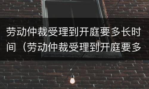 劳动仲裁受理到开庭要多长时间（劳动仲裁受理到开庭要多长时间结束）