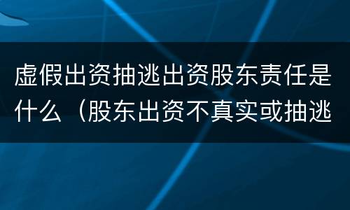 虚假出资抽逃出资股东责任是什么（股东出资不真实或抽逃出资的法律责任）