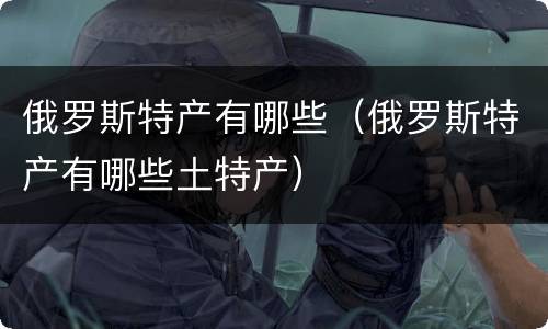 俄罗斯特产有哪些（俄罗斯特产有哪些土特产）