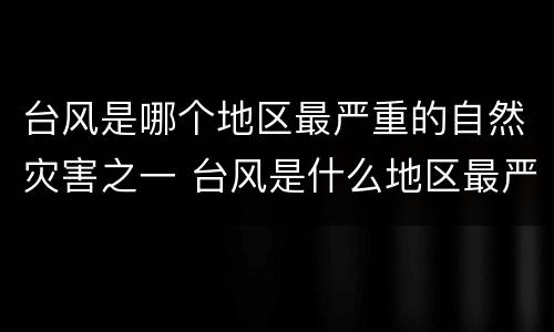 台风是哪个地区最严重的自然灾害之一 台风是什么地区最严重的自然灾害之一