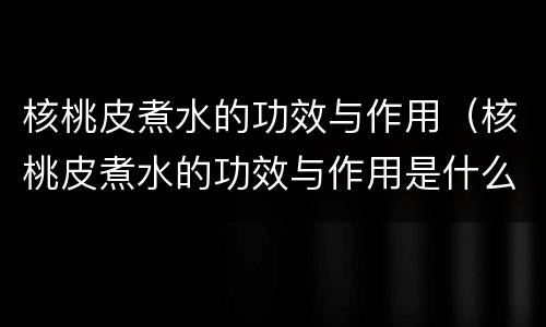 核桃皮煮水的功效与作用（核桃皮煮水的功效与作用是什么）