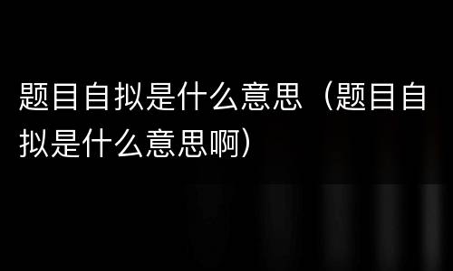 题目自拟是什么意思（题目自拟是什么意思啊）