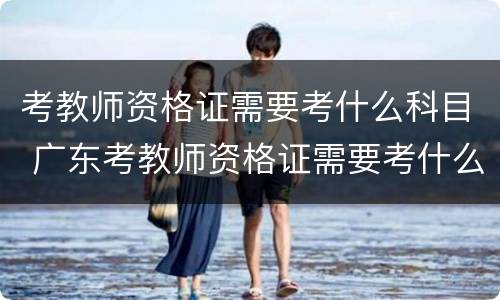 考教师资格证需要考什么科目 广东考教师资格证需要考什么科目
