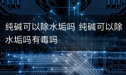 纯碱可以除水垢吗 纯碱可以除水垢吗有毒吗
