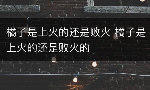 橘子是上火的还是败火 橘子是上火的还是败火的