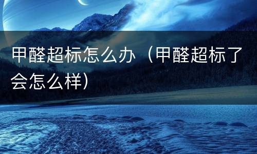 甲醛超标怎么办（甲醛超标了会怎么样）