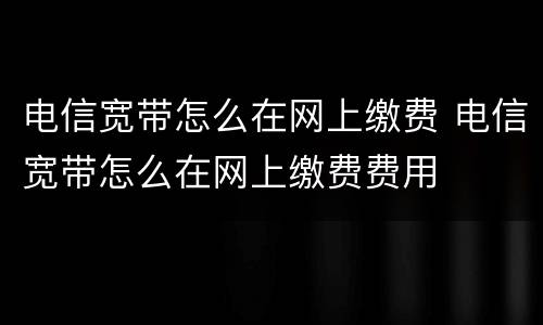 电信宽带怎么在网上缴费 电信宽带怎么在网上缴费费用
