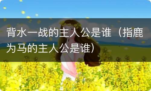背水一战的主人公是谁（指鹿为马的主人公是谁）