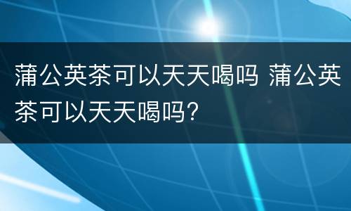 蒲公英茶可以天天喝吗 蒲公英茶可以天天喝吗?
