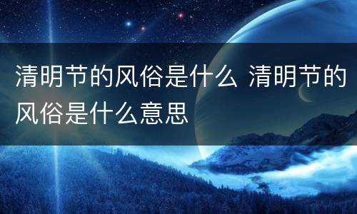 清明节的风俗是什么 清明节的风俗是什么意思