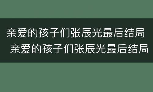 亲爱的孩子们张辰光最后结局 亲爱的孩子们张辰光最后结局如何