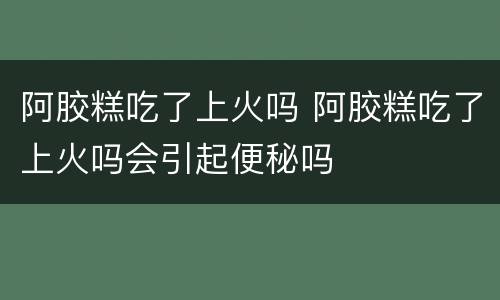 阿胶糕吃了上火吗 阿胶糕吃了上火吗会引起便秘吗