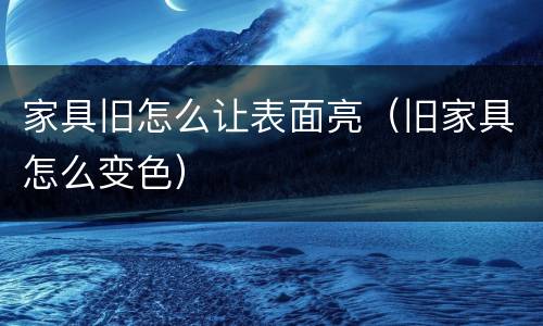 家具旧怎么让表面亮（旧家具怎么变色）