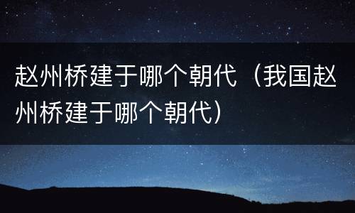 赵州桥建于哪个朝代（我国赵州桥建于哪个朝代）