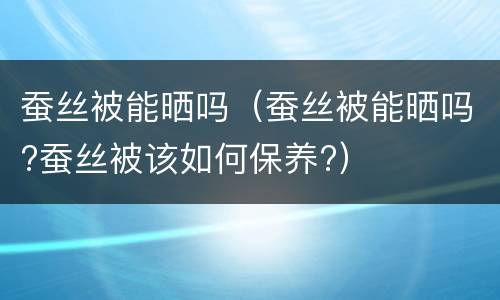 蚕丝被能晒吗（蚕丝被能晒吗?蚕丝被该如何保养?）